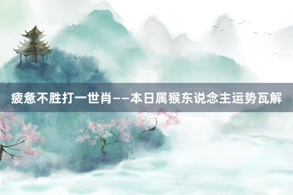 疲惫不胜打一世肖——本日属猴东说念主运势瓦解