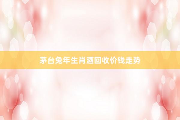 茅台兔年生肖酒回收价钱走势