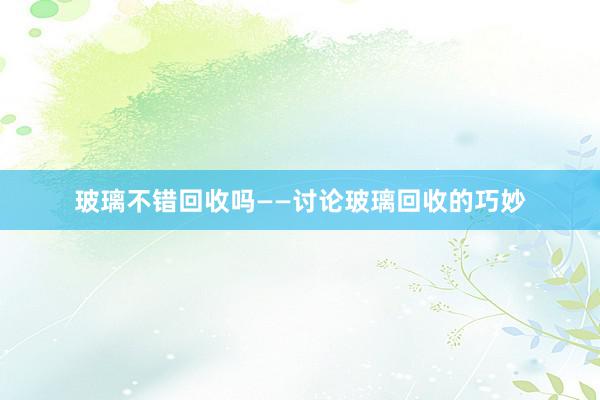 玻璃不错回收吗——讨论玻璃回收的巧妙