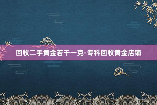 回收二手黄金若干一克-专科回收黄金店铺