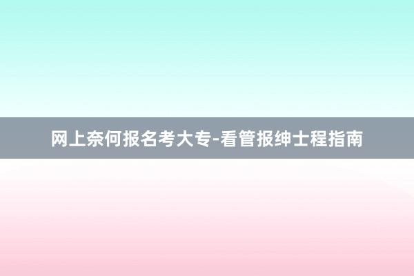 网上奈何报名考大专-看管报绅士程指南